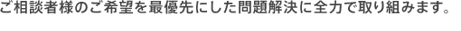 ご相談者様のご希望を最優先にした問題解決に全力で取り組みます。