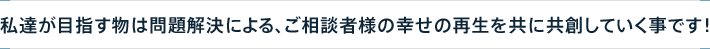 私達が目指す物は問題解決による、ご相談者様の幸せの再生を共に共創していく事です！