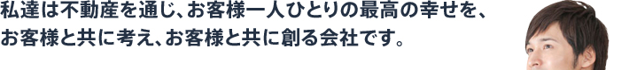 私達は不動産を通じ、お客様一人ひとりの最高の幸せを、お客様と共に考え、お客様と共に創る会社です。