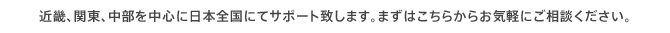 近畿、関東、中部を中心に日本全国にてサポート致します。まずはこちらからお気軽にご相談ください。