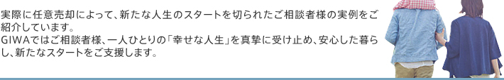 実際に任意売却によって、新たな人生のスタートを切られたご相談者様の実例をご紹介しています。GIWAではご相談者様、一人ひとりの「幸せな人生」を真摯に受け止め、安心した暮らし、新たなスタートをご支援します。