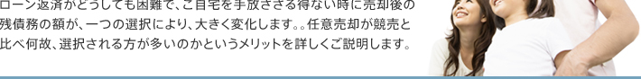 ローン返済がどうしても困難で、ご自宅を手放さざる得ない時に売却後の残債務の額が、一つの選択により、大きく変化します。。任意売却が競売と比べ何故、選択される方が多いのかというメリットを詳しくご説明します。