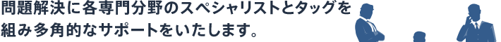 問題解決に各専門分野のスペシャリストとタッグを組み多角的なサポートをいたします。