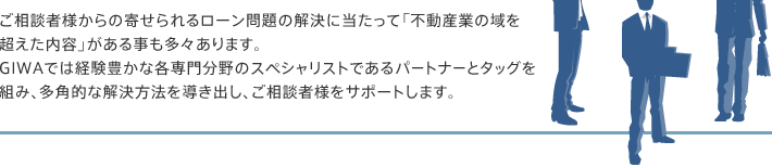 ご相談者様からの寄せられるローン問題の解決に当たって「不動産業の域を超えた内容」がある事も多々あります。GIWAでは経験豊かな各専門分野のスペシャリストであるパートナーとタッグを組み、多角的な解決方法を導き出し、ご相談者様をサポートします。