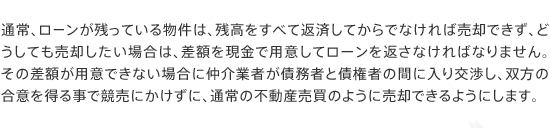 通常、ローンが残っている物件は、残高をすべて返済してからでなければ売却できず、どうしても売却したい場合は、差額を現金で用意してローンを返さなければなりません。その差額が用意できない場合に仲介業者が債務者と債権者の間に入り交渉し、双方の合意を得る事で競売にかけずに、通常の不動産売買のように売却できるようにします。